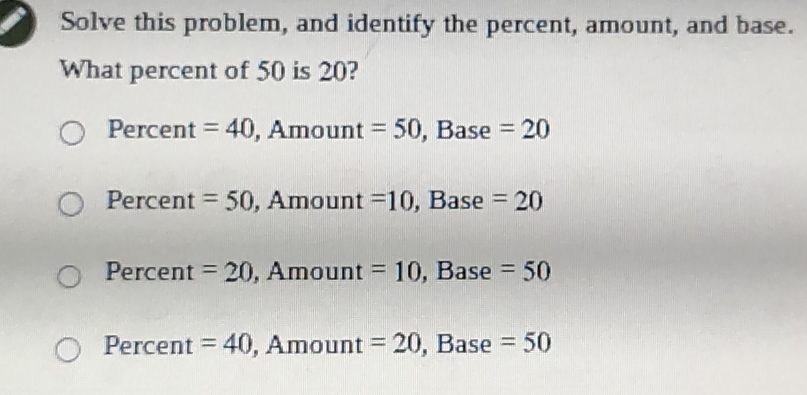 Solve this problem, and identify the percent, amount, and base.
What percent of 50 is 20?
Percent =40,An nount =50, Base=20
Percent =50, _  Amount =10, Base=20
Percent =20. Amoun t=10 , Base frac □  =50
Percent =40, A moun t=20 , Bas 6 □ =50