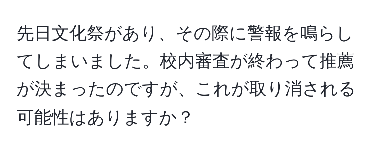 先日文化祭があり、その際に警報を鳴らしてしまいました。校内審査が終わって推薦が決まったのですが、これが取り消される可能性はありますか？