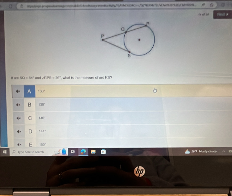 14 66 34 Flenc *
" ar c SQ=84° and ∠ RPS=26° , what is the measure of arcRS
A 130°
B 136°
C 140°
144°
150°
Type here to search 56°F Mostly claudy