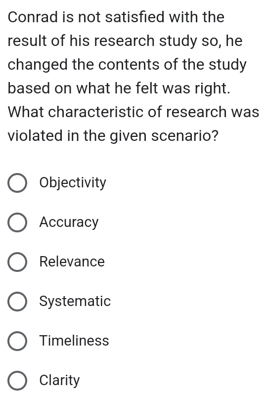 Conrad is not satisfied with the
result of his research study so, he
changed the contents of the study
based on what he felt was right.
What characteristic of research was
violated in the given scenario?
Objectivity
Accuracy
Relevance
Systematic
Timeliness
Clarity