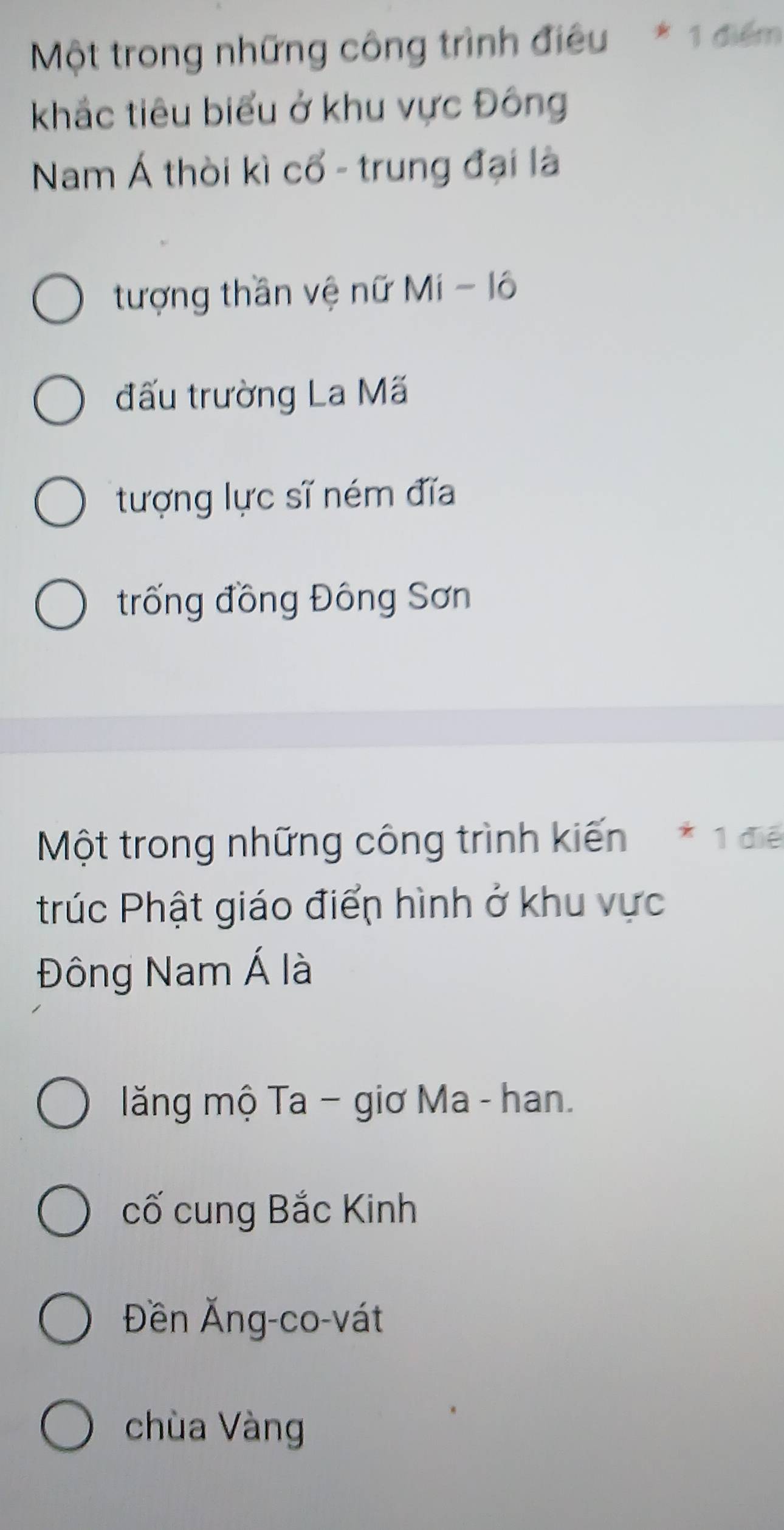 Một trong những công trình điều * 1 điểm
khắc tiêu biểu ở khu vực Đông
Nam Á thời kì cổ - trung đại là
tượng thần vệ nữ Mí - lô
đấu trường La Mã
tượng lực sĩ ném đĩa
trống đồng Đông Sơn
Một trong những công trình kiến * 1 để
trúc Phật giáo điển hình ở khu vực
Đông Nam Á là
ăng mộ Ta − giơ Ma - han.
cố cung Bắc Kinh
Đền Ăng-co-vát
chùa Vàng