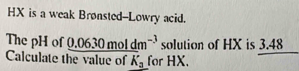 HX is a weak Brønsted--Lowry acid. 
The pH of 0.0630moldm^(m^(-3)) solution of HX is 3.48
Calculate the value of K_a for HX.