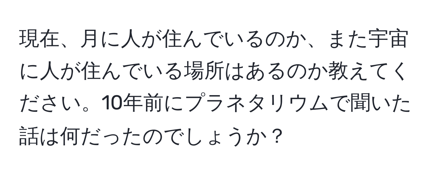 現在、月に人が住んでいるのか、また宇宙に人が住んでいる場所はあるのか教えてください。10年前にプラネタリウムで聞いた話は何だったのでしょうか？