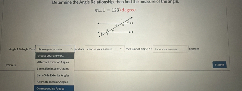 Determine the Angle Relationship, then fnd the measure of the angle.
m∠ 1=123 degree
Angle 1 & Angle 7 are choose your answer... and are choose your answer... ; measure of Angle 7 = type your answer... degrees
choose your answer...
Alternate Exterior Angles
Previous Submit
Same Side Interior Angles
Same Side Exterior Angles
Alternate Interior Angles
Corresponding Angles