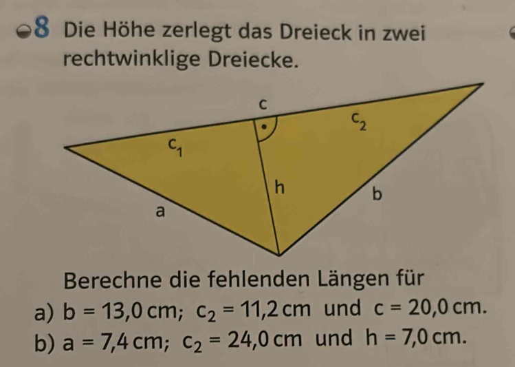 Die Höhe zerlegt das Dreieck in zwei
rechtwinklige Dreiecke.
Berechne die fehlenden Längen für
a) b=13,0cm;c_2=11,2cm und c=20,0cm.
b) a=7,4cm;c_2=24,0cm und h=7,0cm.