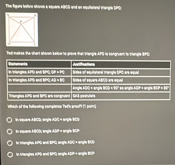 The figure below shows a square ABCD and an equilateral triangle DPC:
Ted makes the chart shown below to prove that triangle APD is congruent to triangle BPC:
Which of the following completes Ted's proof? (1 point)
In square ABCD; angle ADC= angle BCD
In square ABCD; angle ADP= angle · 10
In triangles APD and BPC; angle ADC = angle BCD
In triangles APD and BPC; angle ADP= ngle BCP