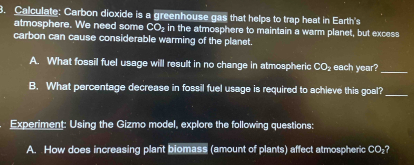 Calculate: Carbon dioxide is a greenhouse gas that helps to trap heat in Earth's 
atmosphere. We need some CO_2 in the atmosphere to maintain a warm planet, but excess 
carbon can cause considerable warming of the planet. 
A. What fossil fuel usage will result in no change in atmospheric CO_2 each year?_ 
B. What percentage decrease in fossil fuel usage is required to achieve this goal?_ 
Experiment: Using the Gizmo model, explore the following questions: 
A. How does increasing plant biomass (amount of plants) affect atmospheric CO_2 ?