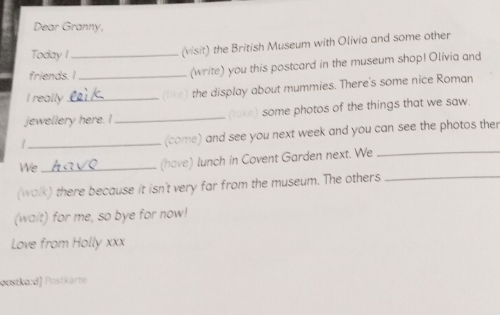 Dear Granny, 
Today I 
(visit) the British Museum with Olivia and some other 
friends. I_ _(write) you this postcard in the museum shop! Olivia and 
I really_ 
the display about mummies. There's some nice Roman 
jewellery here. I _(take) some photos of the things that we saw. 
_/ 
(come) and see you next week and you can see the photos ther 
We_ 
(have) lunch in Covent Garden next. We_ 
(walk) there because it isn't very far from the museum. The others_ 
(wait) for me, so bye for now! 
Love from Holly xxx 
øustka:d) Postkärte