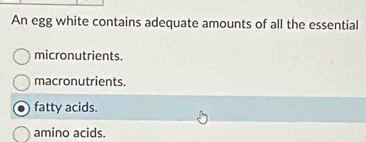 An egg white contains adequate amounts of all the essential
micronutrients.
macronutrients.
fatty acids.
amino acids.