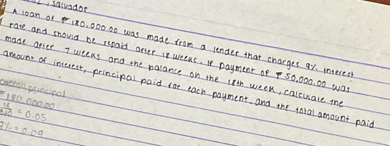 2, salvador 
A 1oan of 180, 000. 00 was made from a lender that charges a1. interes 
rate and should be repaid after 18 weeks. If payment of S0, 000. 00 wa 
made apter 7 weeks and the palance on the 18th week, calcuate the 
overan principal 
amount of interest, principal paid for each payment, and the total amount paic
186. 00000
 18/960 =0.05
9% =0.09