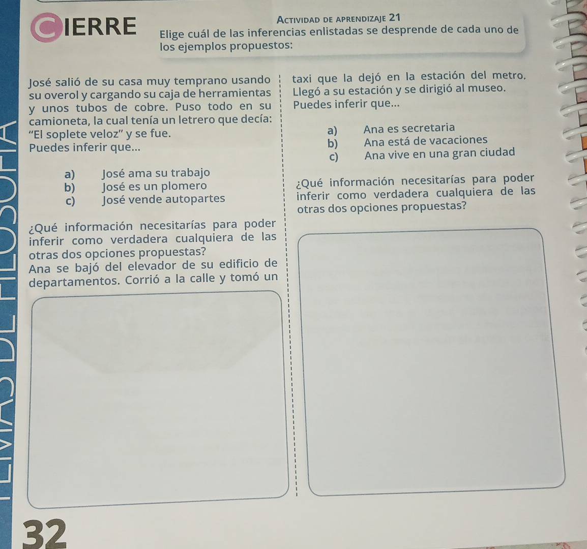 Actividad de aprendizaje 21
CIERRE Elige cuál de las inferencias enlistadas se desprende de cada uno de
los ejemplos propuestos:
José salió de su casa muy temprano usando taxi que la dejó en la estación del metro.
su overol y cargando su caja de herramientas Llegó a su estación y se dirigió al museo.
y unos tubos de cobre. Puso todo en su Puedes inferir que...
camioneta, la cual tenía un letrero que decía:
“El soplete veloz” y se fue. a) Ana es secretaria
Puedes inferir que... b) Ana está de vacaciones
c) Ana vive en una gran ciudad
a) José ama su trabajo
b) José es un plomero ¿Qué información necesitarías para poder
c) José vende autopartes inferir como verdadera cualquiera de las
otras dos opciones propuestas?
¿Qué información necesitarías para poder
inferir como verdadera cualquiera de las
otras dos opciones propuestas?
Ana se bajó del elevador de su edificio de
departamentos. Corrió a la calle y tomó un
32