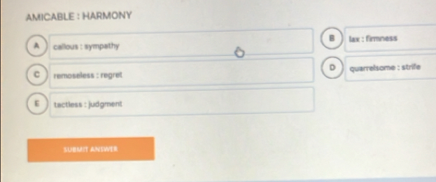 AMICABLE ： HARMONY
B
A callous : sympathy lax : firmness
D
C remoseless : regret quarrelsome : strife
E tactless : judgment
SUBMIT ANSWER