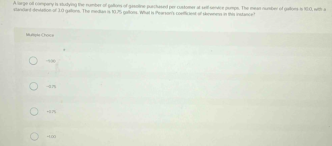 A large oil company is studying the number of gallons of gasoline purchased per customer at self-service pumps. The mean number of gallons is 10.0, with a
standard deviation of 3.0 gallons. The median is 10.75 gallons. What is Pearson's coefficient of skewness in this instance?
Multiple Choice
−1.00
-0.75
+0.75
+1.00