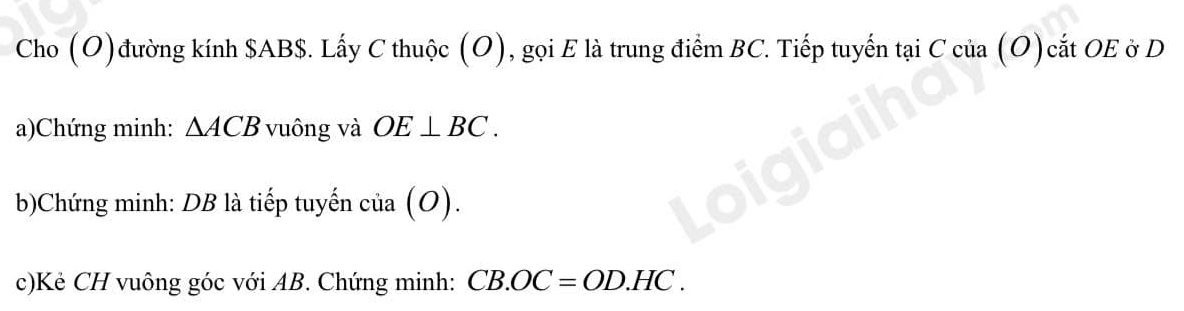 Cho (O)đường kính $AB $. Lấy C thuộc (O), gọi E là trung điểm BC. Tiếp tuyến tại C của (O)cắt OE ở D
a)Chứng minh: △ ACB vuông và OE⊥ BC. 
b)Chứng minh: DB là tiếp tuyến cia(O). 
c)Kẻ CH vuông góc với AB. Chứng minh: CB.OC=OD.HC.