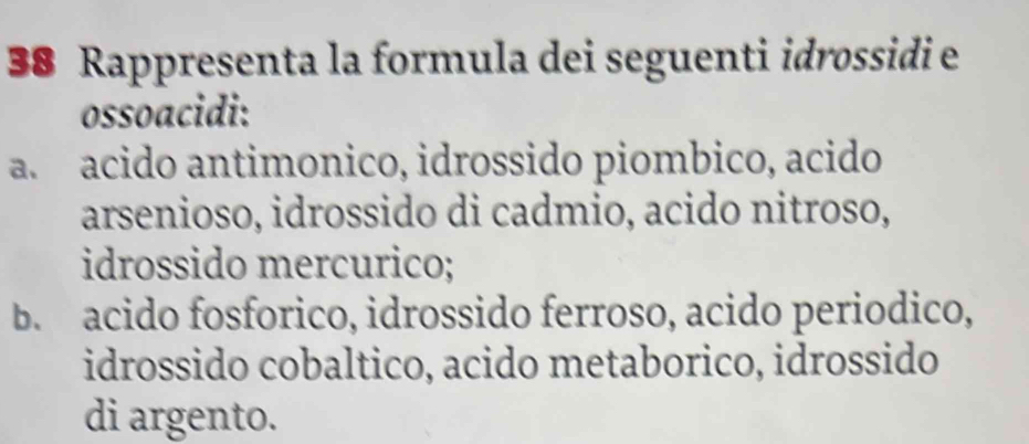 Rappresenta la formula dei seguenti idrossidi e
ossoacidi:
a.acido antimonico, idrossido piombico, acido
arsenioso, idrossido di cadmio, acido nitroso,
idrossido mercurico;
b. acido fosforico, idrossido ferroso, acido periodico,
idrossido cobaltico, acido metaborico, idrossido
di argento.