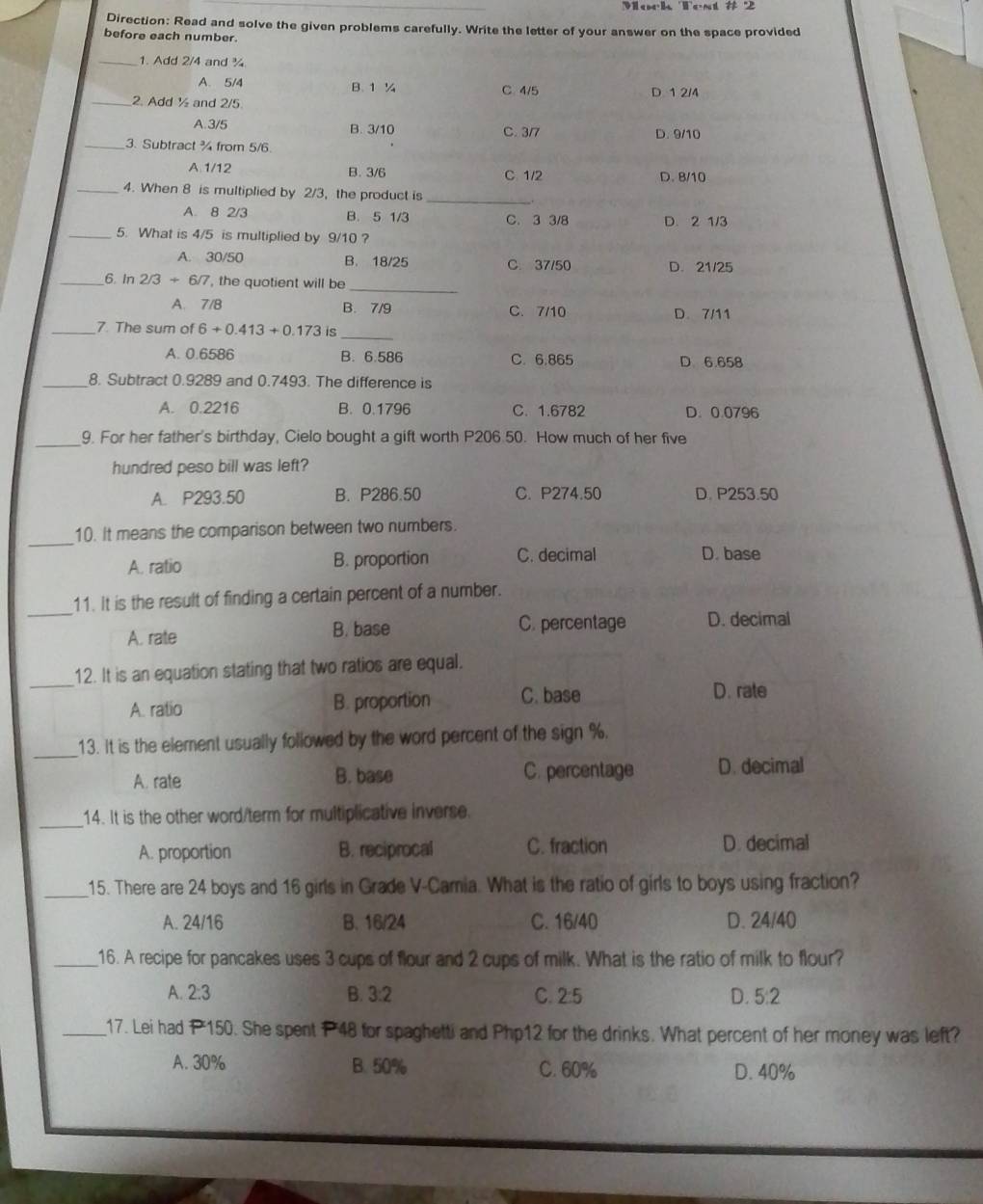 Mork Test # 2
Direction: Read and solve the given problems carefully. Write the letter of your answer on the space provided
before each number.
_1. Add 2/4 and ¾
A. 5/4 B. 1 ¼ C 4/5 D 1 2/4
_2. Add ½ and 2/5
A. 3/5 B. 3/10 C. 3/7 D. 9/10
_3. Subtract ¾ from 5/6
A. 1/12 B. 3/6 C 1/2 D. B/10
_4. When 8 is multiplied by 2/3, the product is_
A. 8 2/3 B. 5 1/3 C. 3 3/8 D. 2 1/3
_5. What is 4/5 is multiplied by 9/10 ?
A. 30/50 B. 18/25 C. 37/50 D. 21/25
_
_6 In 2/3+6/7 , the quotient will be
A. 7/B B. 7/9 C. 7/10 D. 7/11
_7. The sum of 6+0.413+0.173 is
_
A. 0.6586 B. 6.586 C. 6.865 D 6.658
_8. Subtract 0.9289 and 0.7493. The difference is
A. 0.2216 B. 0.1796 C. 1.6782 D. 0.0796
_9. For her father's birthday, Cielo bought a gift worth P206.50. How much of her five
hundred peso bill was left?
A. P293.50 B. P286.50 C. P274.50 D. P253.50
_
10. It means the comparison between two numbers.
A. ratio B. proportion C. decimal
D. base
_
11. It is the result of finding a certain percent of a number.
A. rate B. base C. percentage D. decimal
_
12. It is an equation stating that two ratios are equal.
A. ratio B. proportion C. base D. rate
_
13. It is the element usually followed by the word percent of the sign %.
A. rate B. base C. percentage D. decimal
_
14. It is the other word/term for multiplicative inverse.
A. proportion B. reciprocal C. fraction D. decimal
_15. There are 24 boys and 16 girls in Grade V-Camia. What is the ratio of girls to boys using fraction?
A. 24/16 B. 16/24 C. 16/40 D. 24/40
_16. A recipe for pancakes uses 3 cups of flour and 2 cups of milk. What is the ratio of milk to flour?
A. 2:3 B. 3:2 C. 2:5 D. 5:2
_17. Lei had 1P 150. She spent P 48 for spaghetti and Php12 for the drinks. What percent of her money was left?
A. 30% B. 50% C. 60% D. 40%