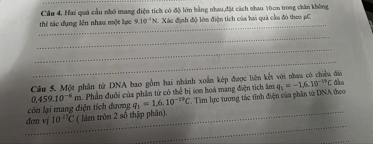 Hai quả cầu nhỏ mang điện tích có độ lớn bằng nhau,đặt cách nhau 10cm trong chân không 
_ 
thì tác dụng lên nhau một lực 9.10^(-3)N Xác định độ lớn điện tích của hai quả cầu đó theo μC
_ 
_ 
_ 
Câu 5. Một phân tử DNA bao gồm hai nhánh xoắn kép được liên kết với nhau có chiều dài
0,459.10^(-6)m Phần đuôi của phân tử có thể bị ion hoá mang điện tích âm q_1=-1,6.10^(-19)C đầu 
còn lại mang điện tích dương q_1=1,6.10^(-19)C. Tìm lực tương tác tĩnh điện của phân tử DNA theo 
_ 
đơn vị 10^(-17)C ( làm tròn 2 số thập phân).