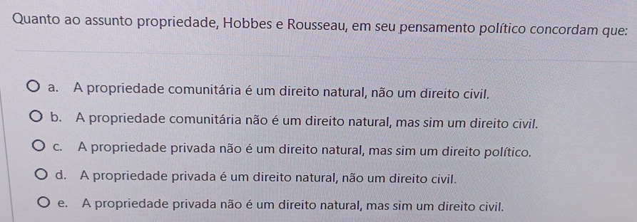 Quanto ao assunto propriedade, Hobbes e Rousseau, em seu pensamento político concordam que:
a. A propriedade comunitária é um direito natural, não um direito civil.
b. A propriedade comunitária não é um direito natural, mas sim um direito civil.
c. A propriedade privada não é um direito natural, mas sim um direito político.
d. A propriedade privada é um direito natural, não um direito civil.
e. A propriedade privada não é um direito natural, mas sim um direito civil.