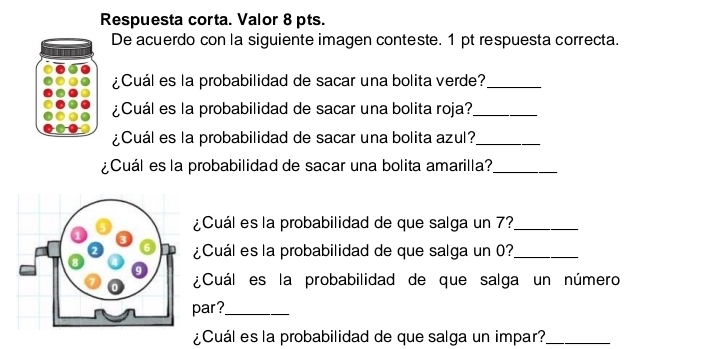 Respuesta corta. Valor 8 pts. 
De acuerdo con la siguiente imagen conteste. 1 pt respuesta correcta. 
¿Cuál es la probabilidad de sacar una bolita verde?_ 
¿Cuál es la probabilidad de sacar una bolita roja?_ 
¿Cuál es la probabilidad de sacar una bolita azul?_ 
¿Cuál es la probabilidad de sacar una bolita amarilla?_ 
¿Cuál es la probabilidad de que salga un 7?_ 
¿Cuál es la probabilidad de que salga un 0?_ 
¿Cuál es la probabilidad de que salga un número 
par?_ 
¿Cuál es la probabilidad de que salga un impar?_