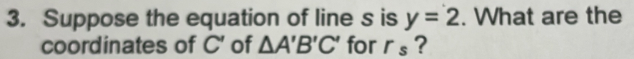 Suppose the equation of line s is y=2. What are the 
coordinates of C' of △ A'B'C' for r_s ?