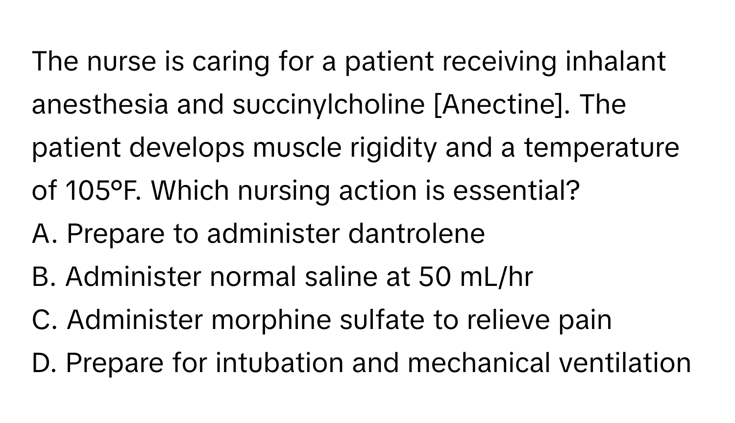 The nurse is caring for a patient receiving inhalant anesthesia and succinylcholine [Anectine]. The patient develops muscle rigidity and a temperature of 105°F. Which nursing action is essential?

A. Prepare to administer dantrolene
B. Administer normal saline at 50 mL/hr
C. Administer morphine sulfate to relieve pain
D. Prepare for intubation and mechanical ventilation