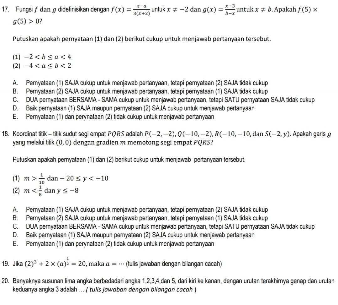 Fungsi f dan g didefinisikan dengan f(x)= (x-a)/3(x+2)  untuk x!= -2 dan g(x)= (x-3)/b-x  untuk x!= b. Apakah f(5)*
g(5)>0 2
Putuskan apakah pernyataan (1) dan (2) berikut cukup untuk menjawab pertanyaan tersebut.
(1) -2<4</tex>
(2) -4<2</tex>
A. Pernyataan (1) SAJA cukup untuk menjawab pertanyaan, tetapi pernyataan (2) SAJA tidak cukup
B. Pernyataan (2) SAJA cukup untuk menjawab pertanyaan, tetapi pernyataan (1) SAJA tidak cukup
C. DUA pernyataan BERSAMA - SAMA cukup untuk menjawab pertanyaan, tetapi SATU pernyataan SAJA tidak cukup
D. Baik pernyataan (1) SAJA maupun pernyataan (2) SAJA cukup untuk menjawab pertanyaan
E. Pernyataan (1) dan perynataan (2) tidak cukup untuk menjawab pertanyaan
18. Koordinat titik - titik sudut segi empat PQRS adalah P(-2,-2),Q(-10,-2),R(-10,-10 , dan S(-2,y). Apakah garis g
yang melalui titik (0,0) dengan gradien m memotong segi empat PQRS?
Putuskan apakah pernyataan (1) dan (2) berikut cukup untuk menjawab pertanyaan tersebut.
(1) m> 1/10  d an-20≤ y
(2) m dan y≤ -8
A. Pernyataan (1) SAJA cukup untuk menjawab pertanyaan, tetapi pernyataan (2) SAJA tidak cukup
B. Pernyataan (2) SAJA cukup untuk menjawab pertanyaan, tetapi pernyataan (1) SAJA tidak cukup
C. DUA pernyataan BERSAMA - SAMA cukup untuk menjawab pertanyaan, tetapi SATU pernyataan SAJA tidak cukup
D. Baik pernyataan (1) SAJA maupun pernyataan (2) SAJA cukup untuk menjawab pertanyaan
E. Pernyataan (1) dan perynataan (2) tidak cukup untuk menjawab pertanyaan
19. Jika (2)^3+2* (a)^ 1/2 =20 , maka a= | (tulis jawaban dengan bilangan cacah)
20. Banyaknya susunan lima angka berbedadari angka 1,2,3,4,dan 5, dari kiri ke kanan, dengan urutan terakhirnya genap dan urutan
keduanya angka 3 adalah ….( tulis jawaban dengan bilangan cacah )