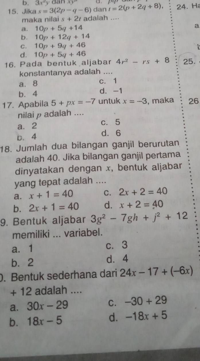 3x^2yo a nxy a.
15. Jika s=3(2p-q-6) dan t=2(p+2q+8), 24. H
maka nilai s+2t adalah ....
a. 10p+5q+14 a
b. 10p+12q+14
C. 10p+9q+46

d. 10p+5q+46
16. Pada bentuk aljabar 4r^2-rs+8 25.
konstantanya adalah ....
a. 8 c. 1
b. 4 d. -1
17. Apabila 5+px=-7 untuk x=-3 , maka 26
nilai p adalah ....
a. 2
c. 5
b. 4 d. 6
18. Jumlah dua bilangan ganjil berurutan
adalah 40. Jika bilangan ganjil pertama
dinyatakan dengan x, bentuk aljabar
yang tepat adalah ....
a. x+1=40 C. 2x+2=40
b. 2x+1=40 d. x+2=40
9. Bentuk aljabar 3g^2-7gh+j^2+12
memiliki ... variabel.
a. 1 c. 3
b. 2 d. 4. Bentuk sederhana dari 24x-17+(-6x)
+ 12 adalah ....
a. 30x-29
C. -30+29
b. 18x-5 d. -18x+5