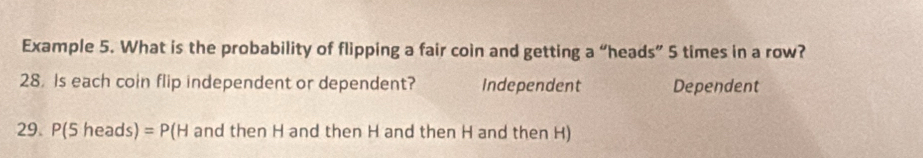 Example 5. What is the probability of flipping a fair coin and getting a “heads” 5 times in a row?
28. Is each coin flip independent or dependent? Independent Dependent
29. P(Sheads)=P(H and then H and then H and then H and then H)