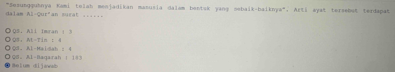 “Sesungguhnya Kami telah menjadikan manusia dalam bentuk yang sebaik-baiknya”. Arti ayat tersebut terdapat
dalam Al-Qur'an surat ......
QS. Ali Imran : 3
QS. At-Tin : 4
QS. Al-Maidah : 4
QS. Al-Baqarah : 183
Belum dijawab