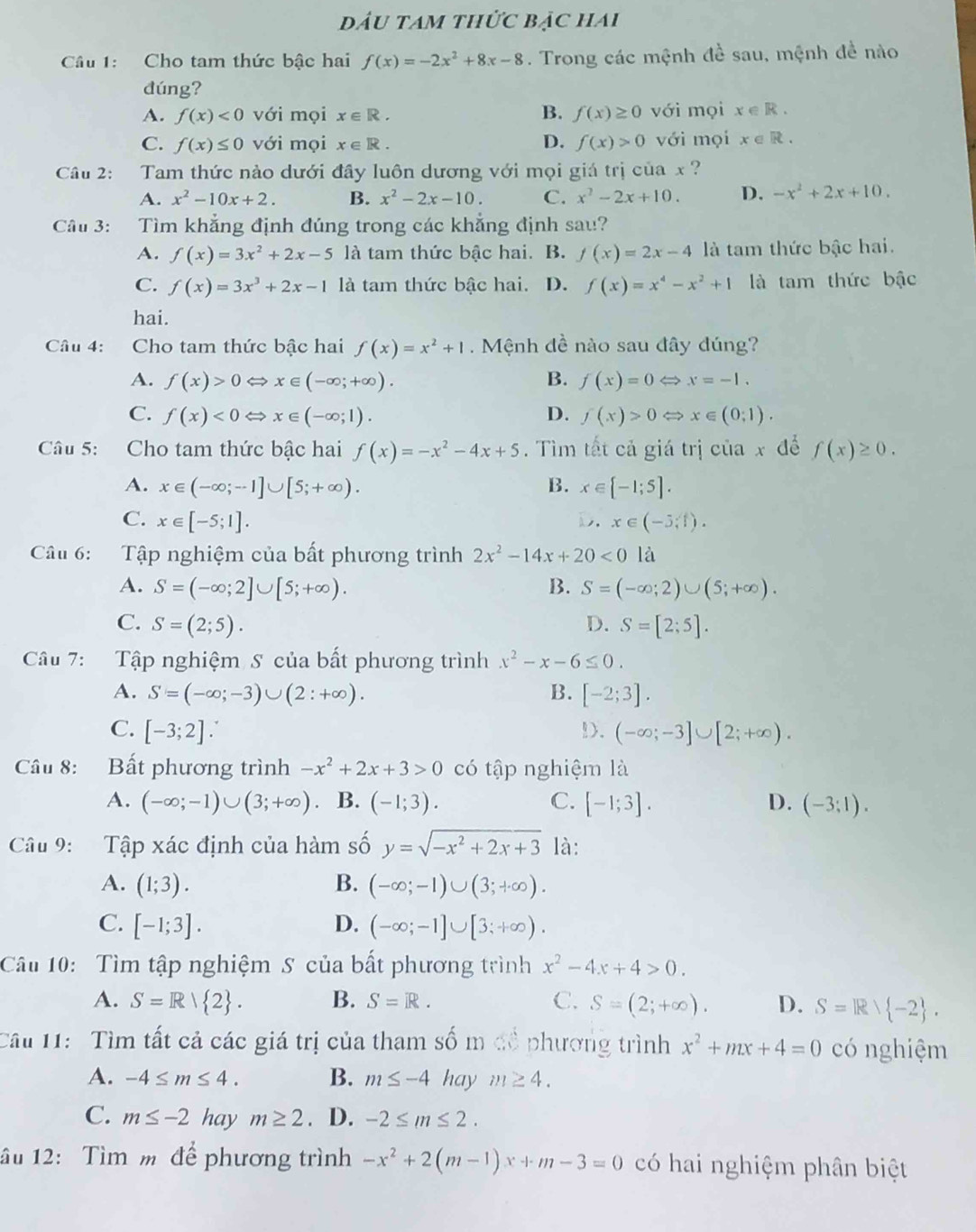 đầu tam thức bảc hai
Câu 1: Cho tam thức bậc hai f(x)=-2x^2+8x-8. Trong các mệnh đề sau, mệnh đề nào
đúng?
A. f(x)<0</tex> với mọi x∈ R. B. f(x)≥ 0 với mọi x∈ R.
C. f(x)≤ 0 với mọi x∈ R. D. f(x)>0 với mọi x∈ R.
Câu 2: Tam thức nào dưới đây luôn dương với mọi giá trị của x ?
A. x^2-10x+2. B. x^2-2x-10. C. x^2-2x+10. D. -x^2+2x+10.
Câu 3: Tìm khẳng định đúng trong các khẳng định sau?
A. f(x)=3x^2+2x-5 là tam thức bậc hai. B. f(x)=2x-4 là tam thức bậc hai.
C. f(x)=3x^3+2x-1 là tam thức bậc hai. D. f(x)=x^4-x^2+1 là tam thức bậc
hai.
Câu 4: Cho tam thức bậc hai f(x)=x^2+1. Mệnh đề nào sau đây dúng?
A. f(x)>0Leftrightarrow x∈ (-∈fty ;+∈fty ). B. f(x)=0Leftrightarrow x=-1.
C. f(x)<0Leftrightarrow x∈ (-∈fty ;1). D. f(x)>0Leftrightarrow x∈ (0;1).
Câu 5: Cho tam thức bậc hai f(x)=-x^2-4x+5.  Tìm tất cả giá trị của x để f(x)≥ 0.
A. x∈ (-∈fty ;-1]∪ [5;+∈fty ). B. x∈ [-1;5].
C. x∈ [-5;1]. D.x∈ (-5,1).
Câu 6: Tập nghiệm của bất phương trình 2x^2-14x+20<0</tex> là
A. S=(-∈fty ;2]∪ [5;+∈fty ). B. S=(-∈fty ;2)∪ (5;+∈fty ).
C. S=(2;5). D. S=[2;5].
Câu 7: Tập nghiệm S của bất phương trình x^2-x-6≤ 0.
A. S=(-∈fty ;-3)∪ (2:+∈fty ). B. [-2;3].
C. [-3;2].!. (-∈fty ;-3]∪ [2;+∈fty ).
Câu 8: Bất phương trình -x^2+2x+3>0 có tập nghiệm là
A. (-∈fty ;-1)∪ (3;+∈fty ) B. (-1;3). C. [-1;3]. D. (-3;1).
Câu 9:  Tập xác định của hàm số y=sqrt(-x^2+2x+3) là:
A. (1;3). B. (-∈fty ;-1)∪ (3;+∈fty ).
C. [-1;3]. D. (-∈fty ;-1]∪ [3;+∈fty ).
Câu 10: Tìm tập nghiệm S của bất phương trình x^2-4x+4>0.
A. S=R/ 2 . B. S=R. C. S=(2;+∈fty ). D. S=Rvee  -2 .
Câu 11:  Tìm tất cả các giá trị của tham số m để phương trình x^2+mx+4=0 có nghiệm
A. -4≤ m≤ 4. B. m≤ -4 hay m≥ 4.
C. m≤ -2 hay m≥ 2. D. -2≤ m≤ 2.
âu 12: Tìm m để phương trình -x^2+2(m-1)x+m-3=0 có hai nghiệm phân biệt