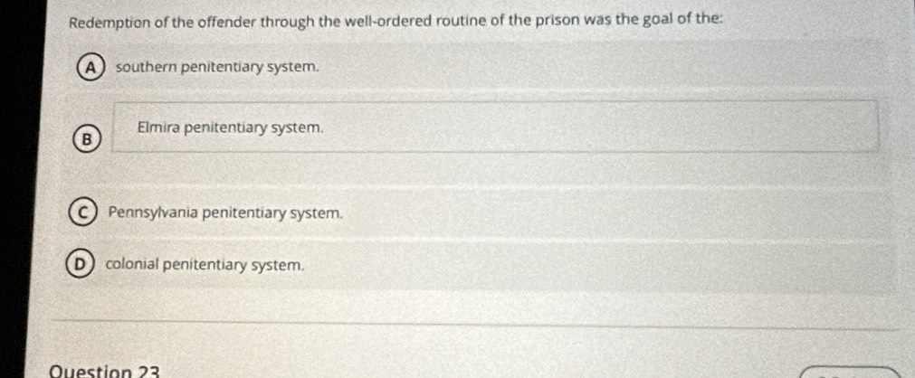 Redemption of the offender through the well-ordered routine of the prison was the goal of the:
A southern penitentiary system.
Elmira penitentiary system.
B
C Pennsylvania penitentiary system.
D colonial penitentiary system.
Ouestion 23