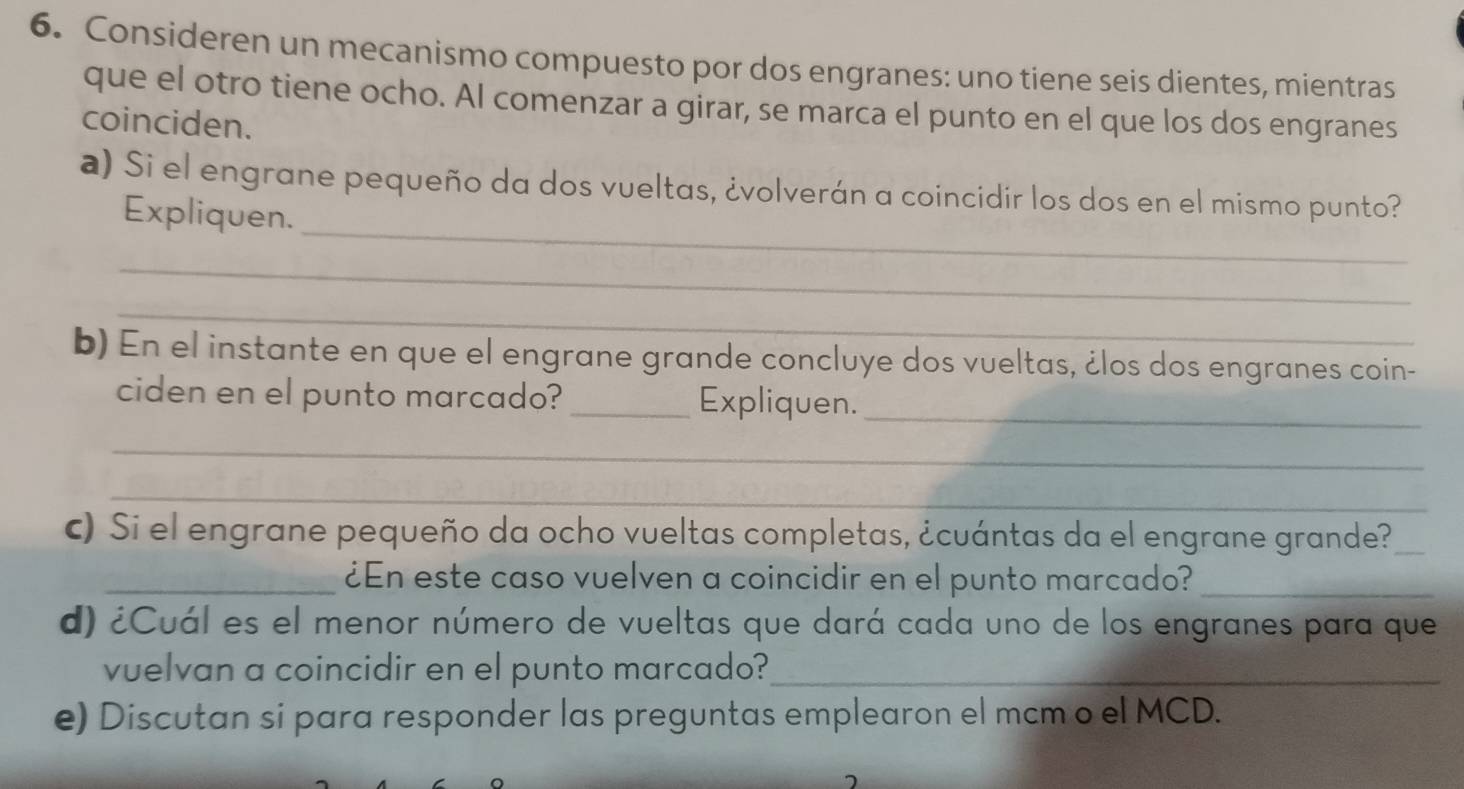 Consideren un mecanismo compuesto por dos engranes: uno tiene seis dientes, mientras 
que el otro tiene ocho. Al comenzar a girar, se marca el punto en el que los dos engranes 
coinciden. 
_ 
a) Si el engrane pequeño da dos vueltas, ¿volverán a coincidir los dos en el mismo punto? 
Expliquen. 
_ 
_ 
b) En el instante en que el engrane grande concluye dos vueltas, ¿los dos engranes coin- 
ciden en el punto marcado? _Expliquen._ 
_ 
_ 
c) Si el engrane pequeño da ocho vueltas completas, ¿cuántas da el engrane grande?_ 
_¿En este caso vuelven a coincidir en el punto marcado?_ 
d) ¿Cuál es el menor número de vueltas que dará cada uno de los engranes para que 
vuelvan a coincidir en el punto marcado?_ 
e) Discutan si para responder las preguntas emplearon el mcm o el MCD.