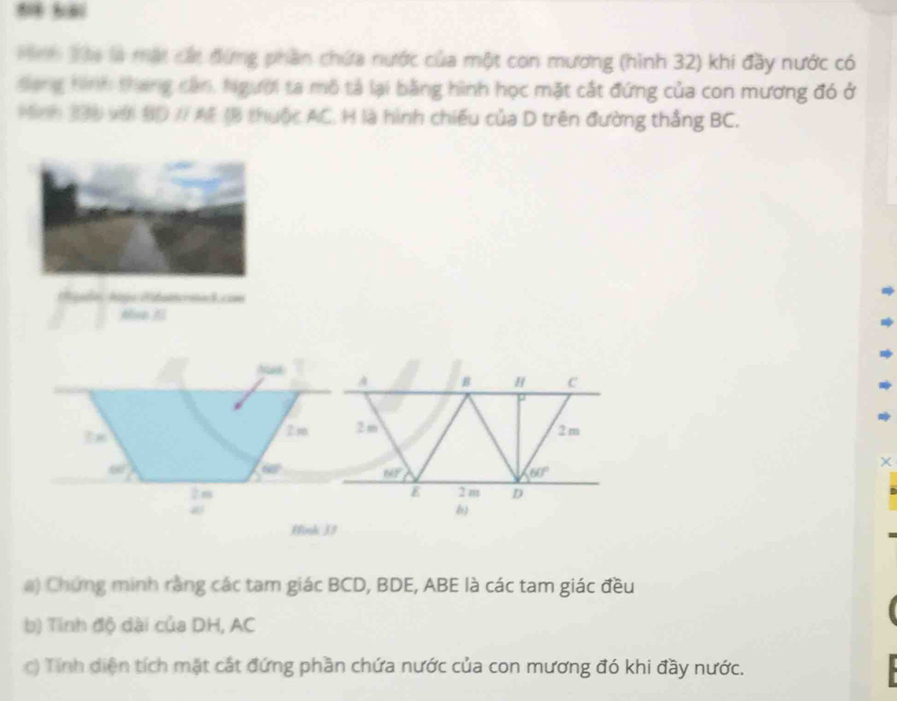 Táa là mặt cát đứng phần chứa nước của một con mương (hình 32) khi đầy nước có 
Sang tình tháng cần, Người ta mô tả lại bằng hình học mặt cất đứng của con mương đó ở 
Minh 190 với 80 // AE 18 thuộc AC. H là hình chiếu của D trên đường thắng BC. 
(gdo Age dstatcríick con 
N
B H C
In
2m 2m 2 m
∈fty ) 
χ
60° NF
60°
E 2 m D 
Hink ) 3
#) Chứng minh rằng các tam giác BCD, BDE, ABE là các tam giác đều 
b) Tinh độ dài của DH, AC
c) Tính diện tích mặt cát đứng phần chứa nước của con mương đó khi đầy nước.