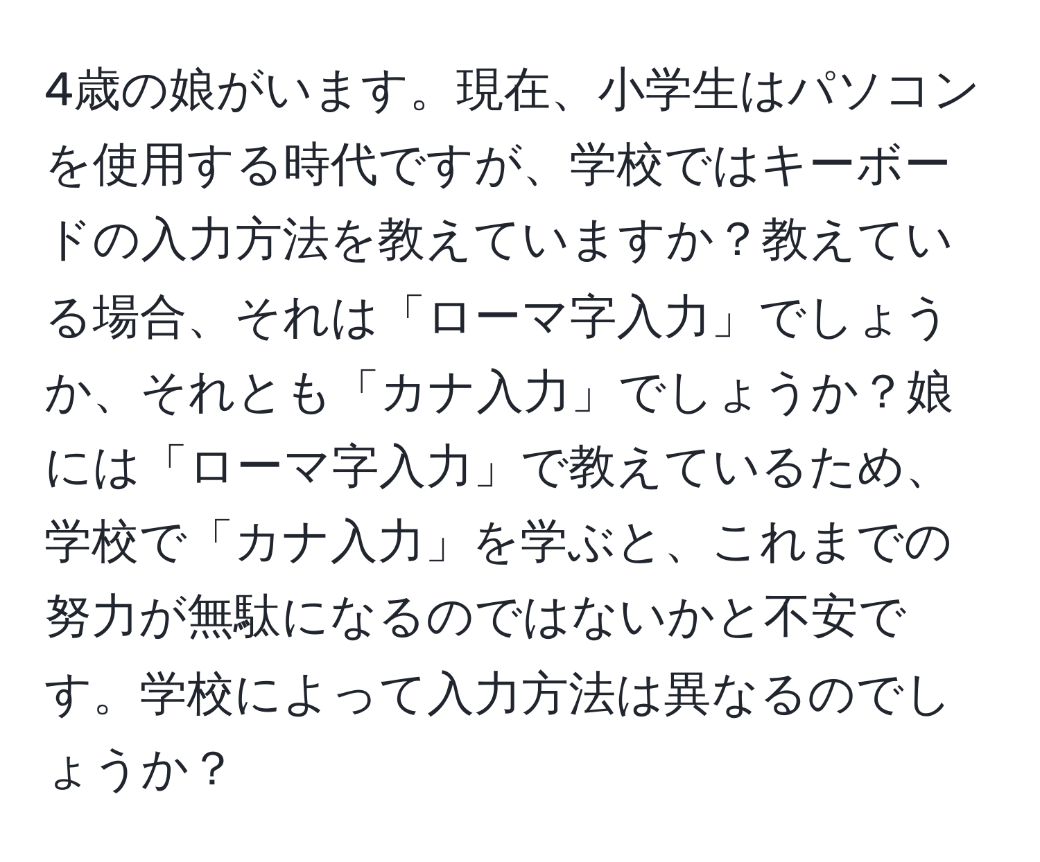 4歳の娘がいます。現在、小学生はパソコンを使用する時代ですが、学校ではキーボードの入力方法を教えていますか？教えている場合、それは「ローマ字入力」でしょうか、それとも「カナ入力」でしょうか？娘には「ローマ字入力」で教えているため、学校で「カナ入力」を学ぶと、これまでの努力が無駄になるのではないかと不安です。学校によって入力方法は異なるのでしょうか？