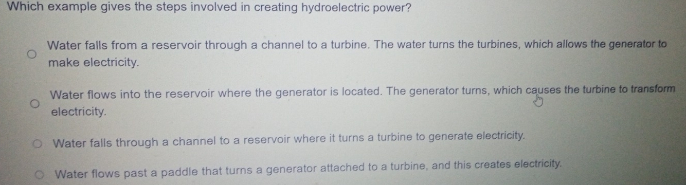 Which example gives the steps involved in creating hydroelectric power?
Water falls from a reservoir through a channel to a turbine. The water turns the turbines, which allows the generator to
make electricity.
Water flows into the reservoir where the generator is located. The generator turns, which causes the turbine to transform
electricity.
Water falls through a channel to a reservoir where it turns a turbine to generate electricity.
Water flows past a paddle that turns a generator attached to a turbine, and this creates electricity.