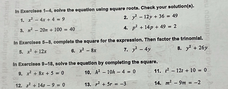 In Exercises 1-4, solve the equation using square roots. Check your solution(s). 
1. x^2-4x+4=9 2. y^2-12y+36=49
3. n^2-20n+100=40 4. p^2+14p+49=2
In Exercises 5-8 , compiete the square for the expression. Then factor the trinomial. 
5. x^2+12x 6. x^2-8x 7. y^2-4y 8. y^2+26y
In Exercises 9-18, solve the equation by completing the square. 
9. x^2+8x+5=0 10. h^2-10h-4=0 11. t^2-12t+10=0
12. s^2+14s-9=0 13. r^2+5r=-3 14. m^2-9m=-2