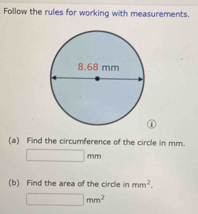 Follow the rules for working with measurements. 
0 
(a) Find the circumference of the circle in mm.
□ mm
(b) Find the area of the circle in mm^2.
□ mm^2