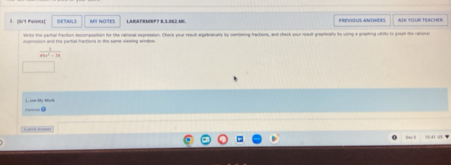 DETAILS MY NOTES LARATRMRP7 8.3.062.MI. PREVIOUS ANSWERS ASK YOUR TEACHER 
Write the partial fraction decomposition for the rational expression. Check your result algebraically by combining fractions, and check your result graphically by using a graphing utility to graph the rational 
expression and the partial fractions in the same viewing window.
 1/49x^2-36 
Clow My Work 
— . 
Submi Answe 
Dec 5 10.41 US