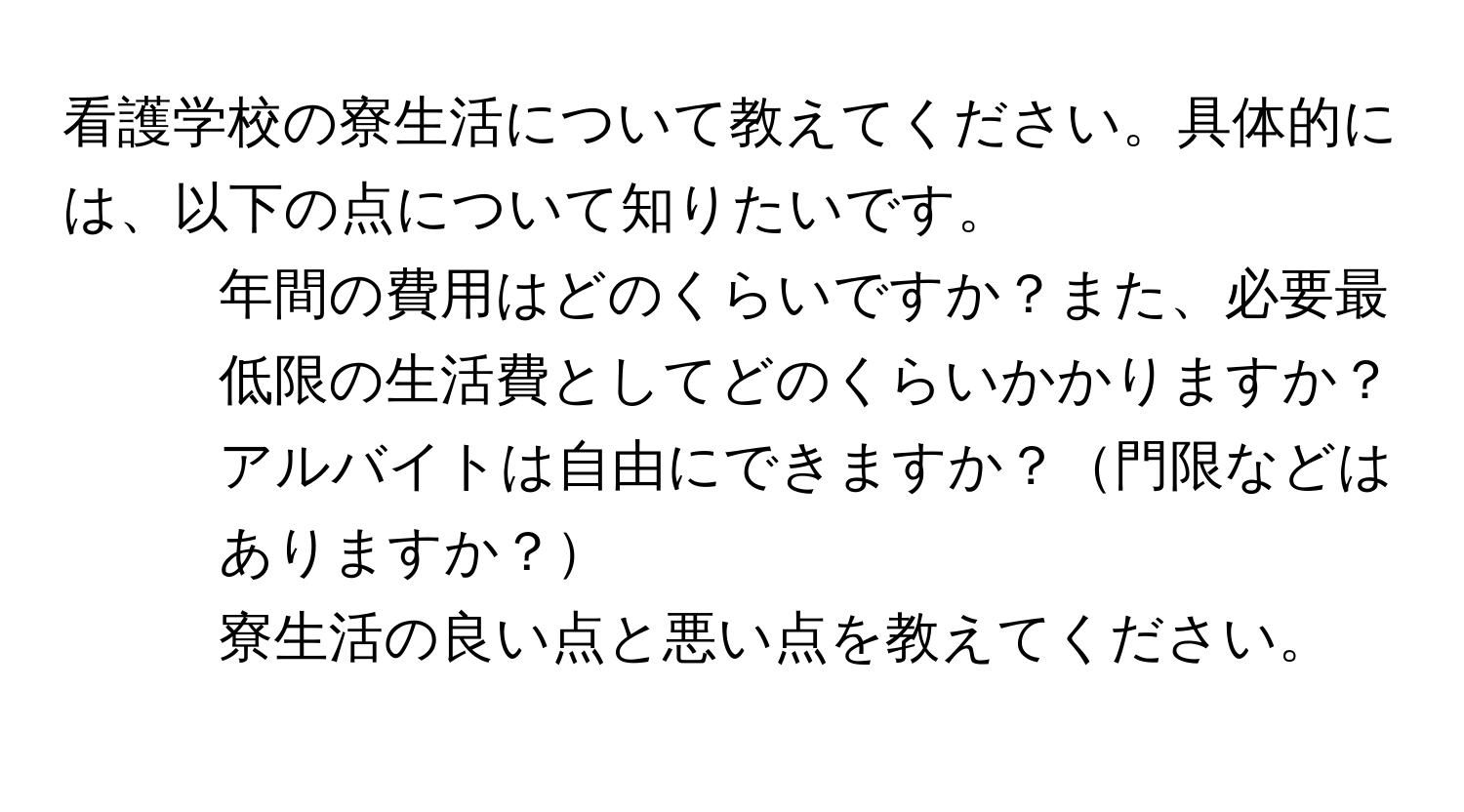 看護学校の寮生活について教えてください。具体的には、以下の点について知りたいです。  
1) 年間の費用はどのくらいですか？また、必要最低限の生活費としてどのくらいかかりますか？  
2) アルバイトは自由にできますか？門限などはありますか？  
3) 寮生活の良い点と悪い点を教えてください。