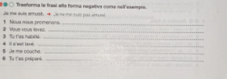 ●○ Trasforma le frasi alla forma negativa come noll 'esempio. 
Je me suis amusé. → Je ne me quló pas amusé. 
1 Nous nous promenons._ 
2 Yous yous levez._ 
3 Tu t'es habille._ 
4 il s'est lave_ 
5 Je me couche._ 
6 Tu t''es préperé._ 
_