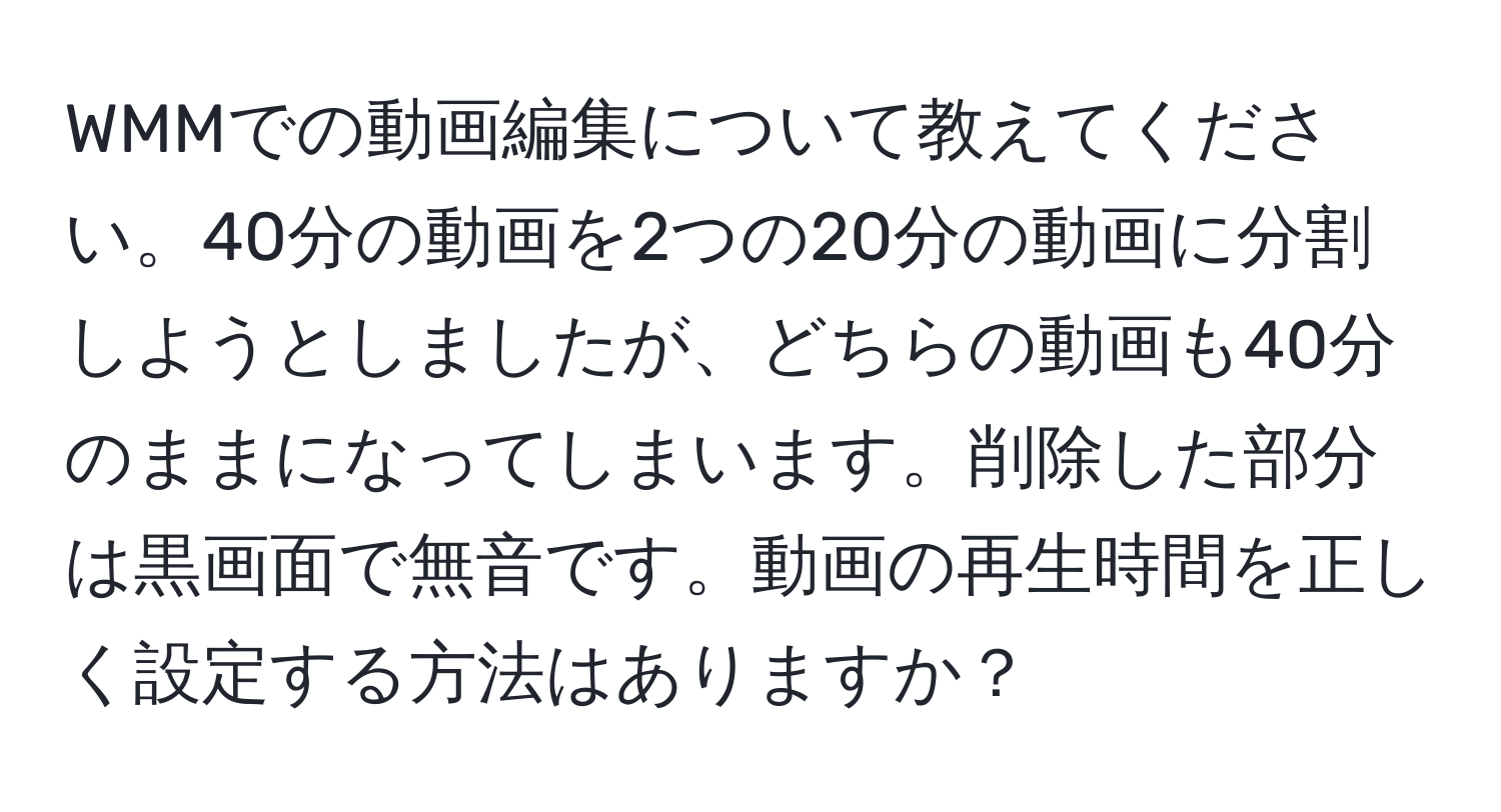 WMMでの動画編集について教えてください。40分の動画を2つの20分の動画に分割しようとしましたが、どちらの動画も40分のままになってしまいます。削除した部分は黒画面で無音です。動画の再生時間を正しく設定する方法はありますか？