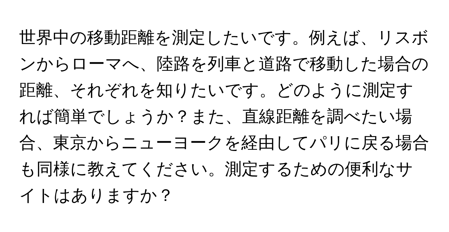 世界中の移動距離を測定したいです。例えば、リスボンからローマへ、陸路を列車と道路で移動した場合の距離、それぞれを知りたいです。どのように測定すれば簡単でしょうか？また、直線距離を調べたい場合、東京からニューヨークを経由してパリに戻る場合も同様に教えてください。測定するための便利なサイトはありますか？