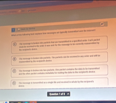 Maờ tư tda
which of the fullwring best explatres how messages are typlicaity translited over the interned ?
(A) The mesage is broken ioto packets that aee transeitted in a specified order. Each packet
the recipiont's device mad he receved is the unko it was ssal for the message to be comectly ressembled by
. The message is broken into packets. The packets can be received in any orfer and still be
reassembled by the recipient's device
The message is broken into two packets. One packet contains the data to be transmatted
and the other packet contains metadata for routing the data to the recipient's device
The message is transmitted as a single file and received in whole by the recipient 's
device
Question 1 of 3 ^