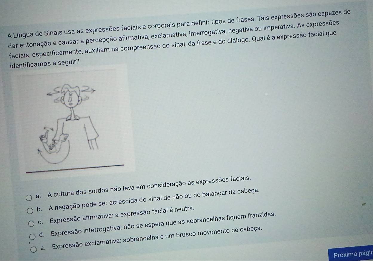 A Língua de Sinais usa as expressões faciais e corporais para definir tipos de frases. Tais expressões são capazes de
dar entonação e causar a percepção afirmativa, exclamativa, interrogativa, negativa ou imperativa. As expressões
faciais, especificamente, auxiliam na compreensão do sinal, da frase e do diálogo. Qual é a expressão facial que
identificamos a seguir?
a. A cultura dos surdos não leva em consideração as expressões faciais.
b. A negação pode ser acrescida do sinal de não ou do balançar da cabeça.
c. Expressão afirmativa: a expressão facial é neutra.
d. Expressão interrogativa: não se espera que as sobrancelhas fiquem franzidas.
e. Expressão exclamativa: sobrancelha e um brusco movimento de cabeça.
Próxima págir