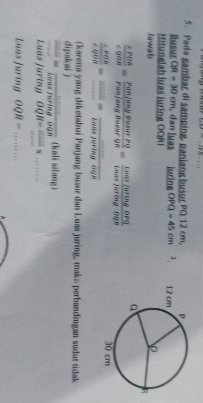 10n 
5. Pada gambar di samping, paniang busur PQ 12 cm, 
Busur QR=30cm , dan luas luring OPQ=45cm z, 
Hitunglah luas juring OORI 
Jawab
 ∠ POR/∠ QOR = PanjangBusurPQ/PanjangBusurQR = LuasluringOPQ/LuasjuringOQR 
 ∠ POR/∠ QOR = wuve/omega  = wuve/buasfuringOQR 
(karena yang diketahui Panjang busur dan Luas juring, maka perbandingan sudut tidak 
dipakai )
 omega omega /omega omega  = momega /laan 8 (kali silang) 
Luas Juring OQR= mnum/mnum * ........ 
Luas Juring OQR= 11111111 
A