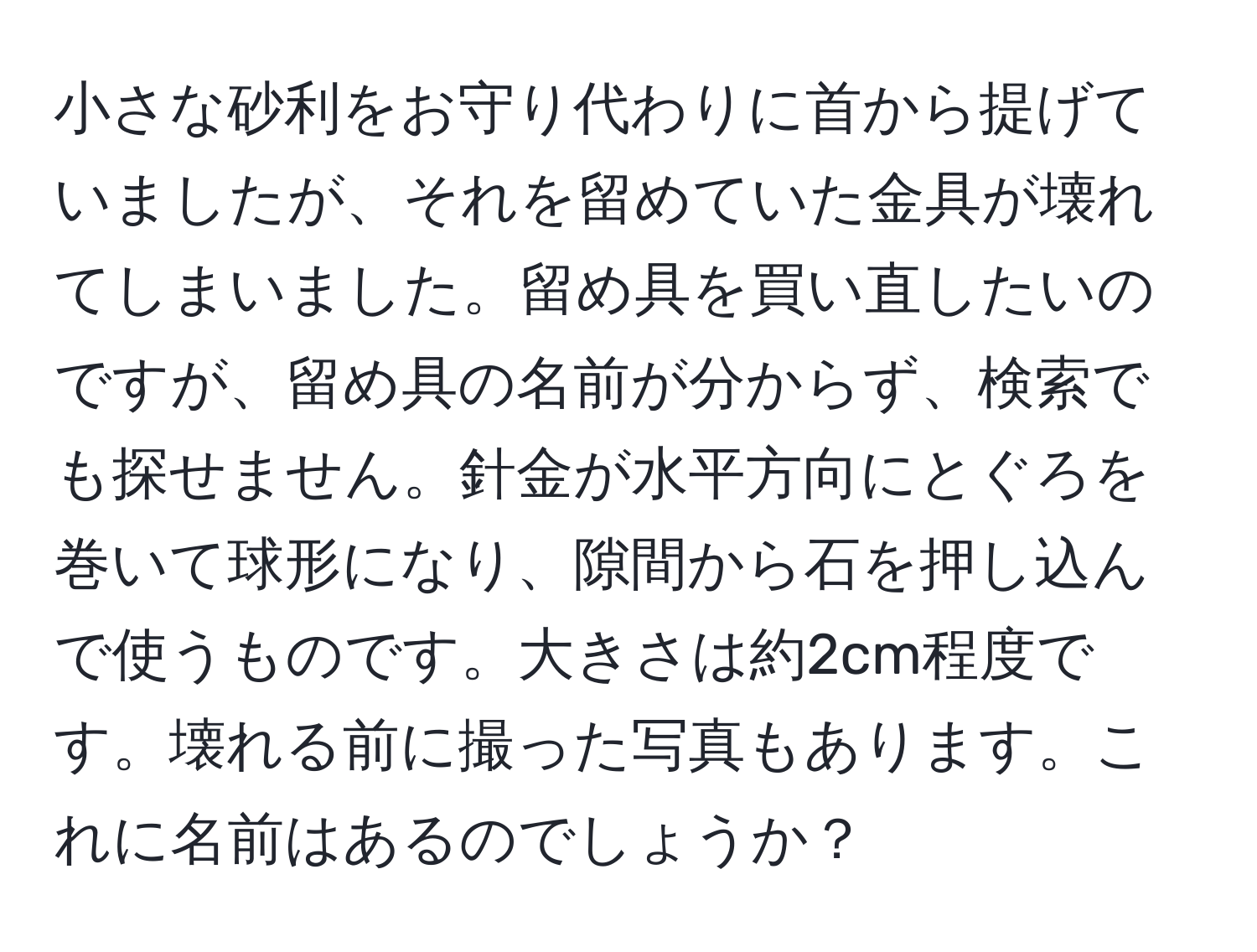 小さな砂利をお守り代わりに首から提げていましたが、それを留めていた金具が壊れてしまいました。留め具を買い直したいのですが、留め具の名前が分からず、検索でも探せません。針金が水平方向にとぐろを巻いて球形になり、隙間から石を押し込んで使うものです。大きさは約2cm程度です。壊れる前に撮った写真もあります。これに名前はあるのでしょうか？