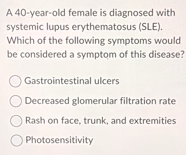 A 40-year-old female is diagnosed with
systemic lupus erythematosus (SLE).
Which of the following symptoms would
be considered a symptom of this disease?
Gastrointestinal ulcers
Decreased glomerular filtration rate
Rash on face, trunk, and extremities
Photosensitivity