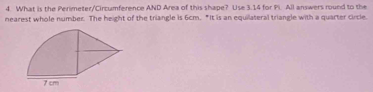 What is the Perimeter/Circumference AND Area of this shape? Use 3.14 for Pi. All answers round to the 
nearest whole number. The height of the triangle is 6cm. "It is an equilateral triangle with a quarter circle.