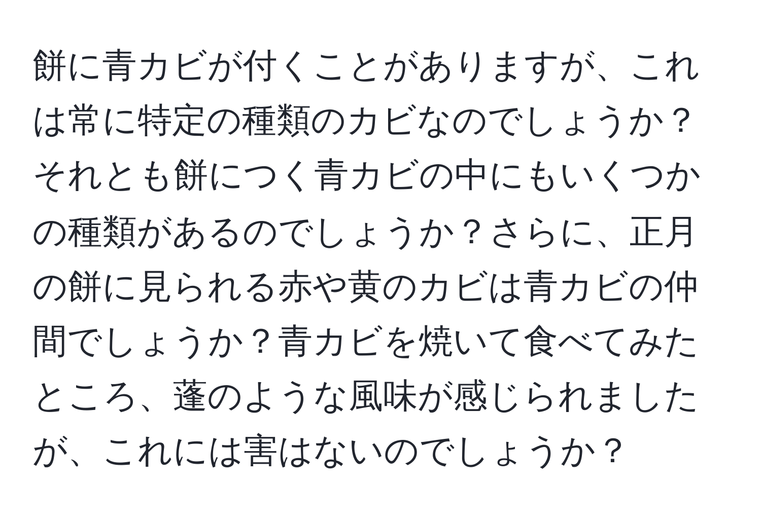 餅に青カビが付くことがありますが、これは常に特定の種類のカビなのでしょうか？それとも餅につく青カビの中にもいくつかの種類があるのでしょうか？さらに、正月の餅に見られる赤や黄のカビは青カビの仲間でしょうか？青カビを焼いて食べてみたところ、蓬のような風味が感じられましたが、これには害はないのでしょうか？