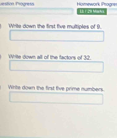 Destion Progres Homework Progres 
11 / 29 Marks 
Write down the first five multiples of 9, 
Write down all of the factors of 32. 
Write down the first five prime numbers.